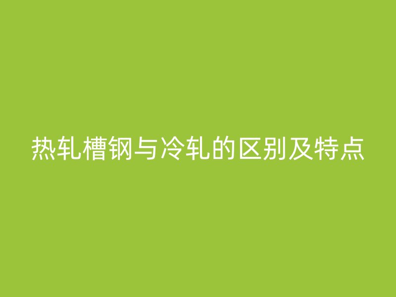 熱軋槽鋼與冷軋的區(qū)別及特點
