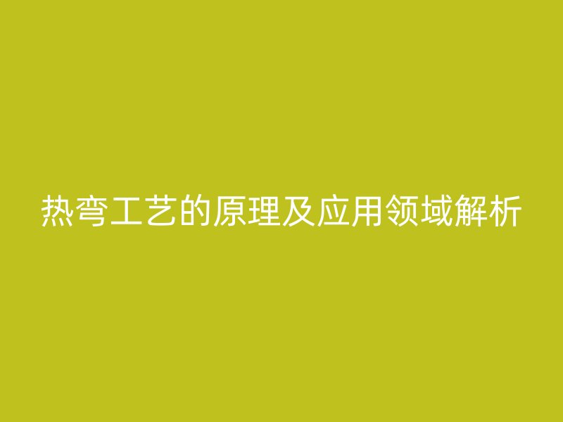 熱彎工藝的原理及應(yīng)用領(lǐng)域解析