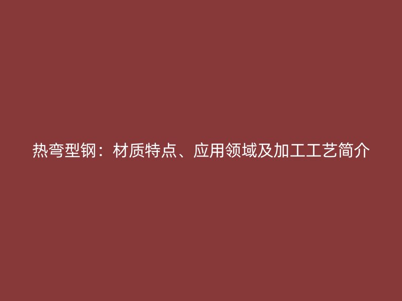 熱彎型鋼：材質(zhì)特點(diǎn)、應(yīng)用領(lǐng)域及加工工藝簡介