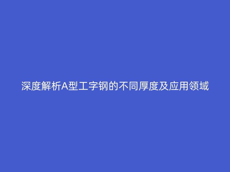 深度解析A型工字鋼的不同厚度及應(yīng)用領(lǐng)域