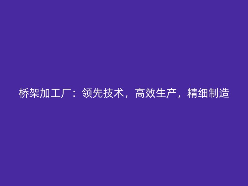 橋架加工廠：領(lǐng)先技術(shù)，高效生產(chǎn)，精細(xì)制造