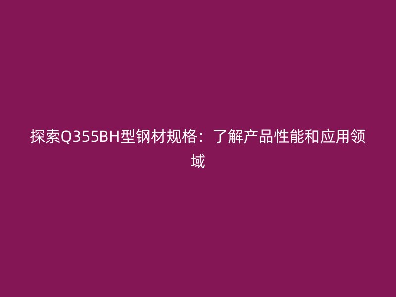 探索Q355BH型鋼材規(guī)格：了解產(chǎn)品性能和應(yīng)用領(lǐng)域