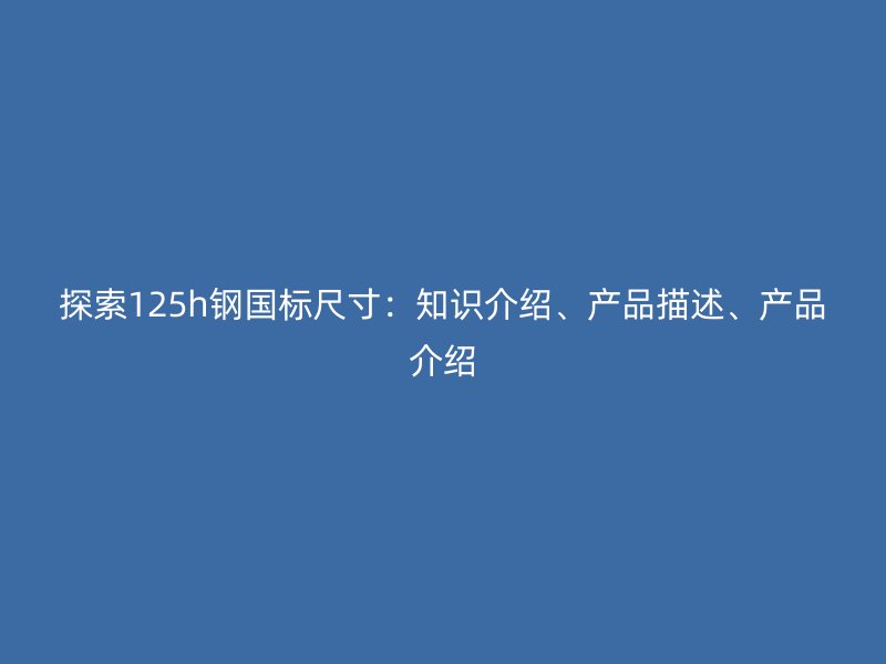 探索125h鋼國標(biāo)尺寸：知識介紹、產(chǎn)品描述、產(chǎn)品介紹