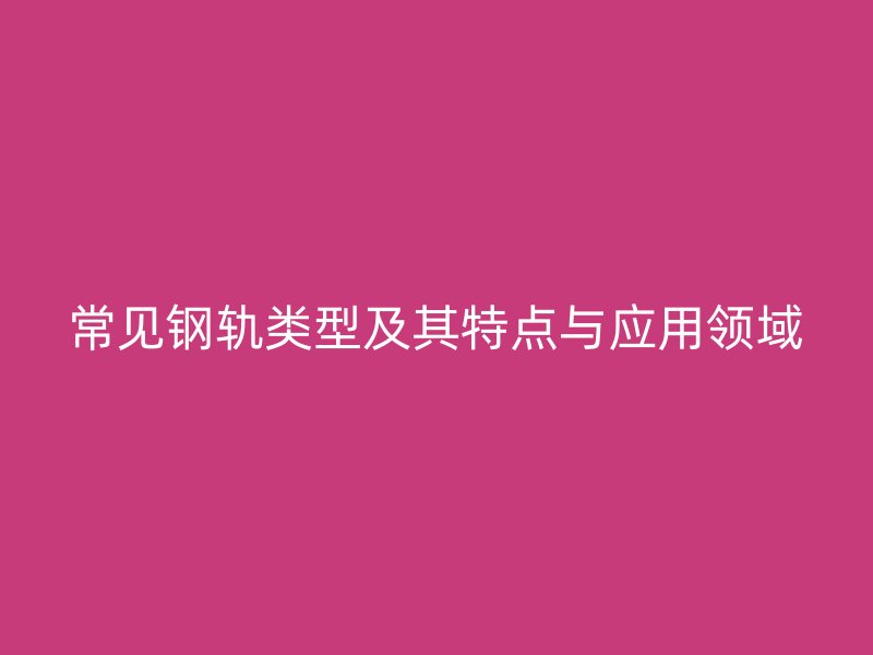 常見鋼軌類型及其特點(diǎn)與應(yīng)用領(lǐng)域