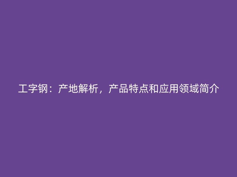 工字鋼：產(chǎn)地解析，產(chǎn)品特點和應用領域簡介