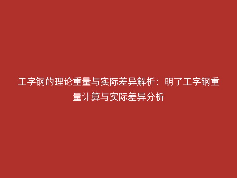 工字鋼的理論重量與實(shí)際差異解析：明了工字鋼重量計(jì)算與實(shí)際差異分析