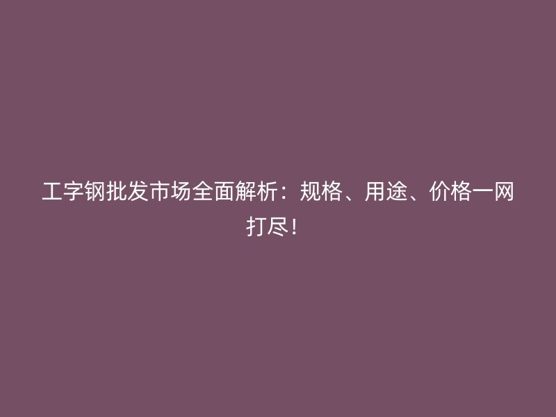 工字鋼批發(fā)市場全面解析：規(guī)格、用途、價(jià)格一網(wǎng)打盡！
