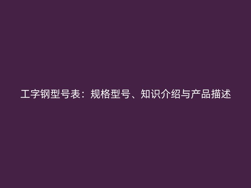 工字鋼型號(hào)表：規(guī)格型號(hào)、知識(shí)介紹與產(chǎn)品描述
