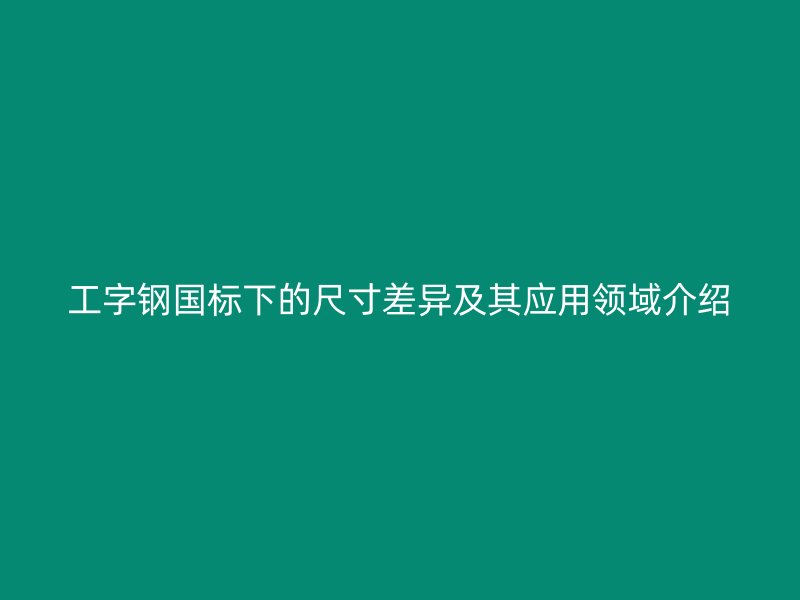 工字鋼國標(biāo)下的尺寸差異及其應(yīng)用領(lǐng)域介紹