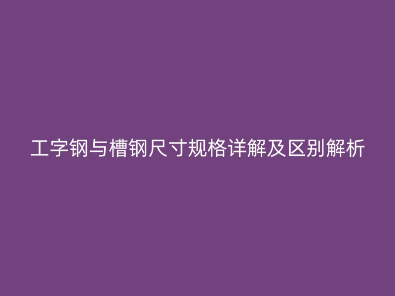 工字鋼與槽鋼尺寸規(guī)格詳解及區(qū)別解析