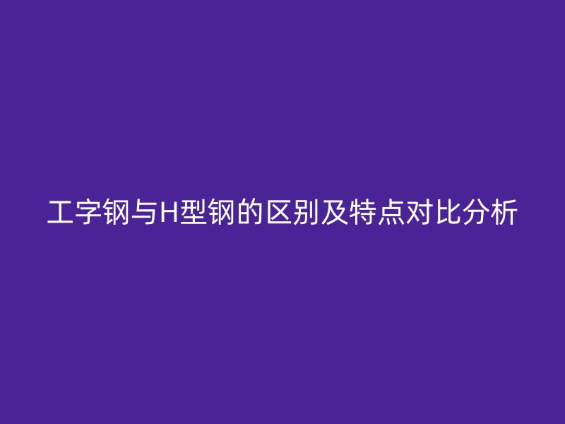 工字鋼與H型鋼的區(qū)別及特點(diǎn)對(duì)比分析
