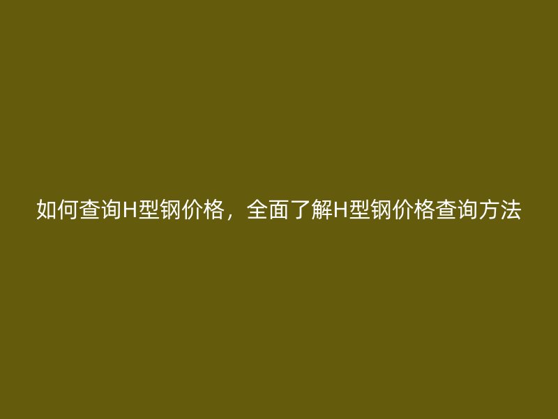 如何查詢H型鋼價格，全面了解H型鋼價格查詢方法