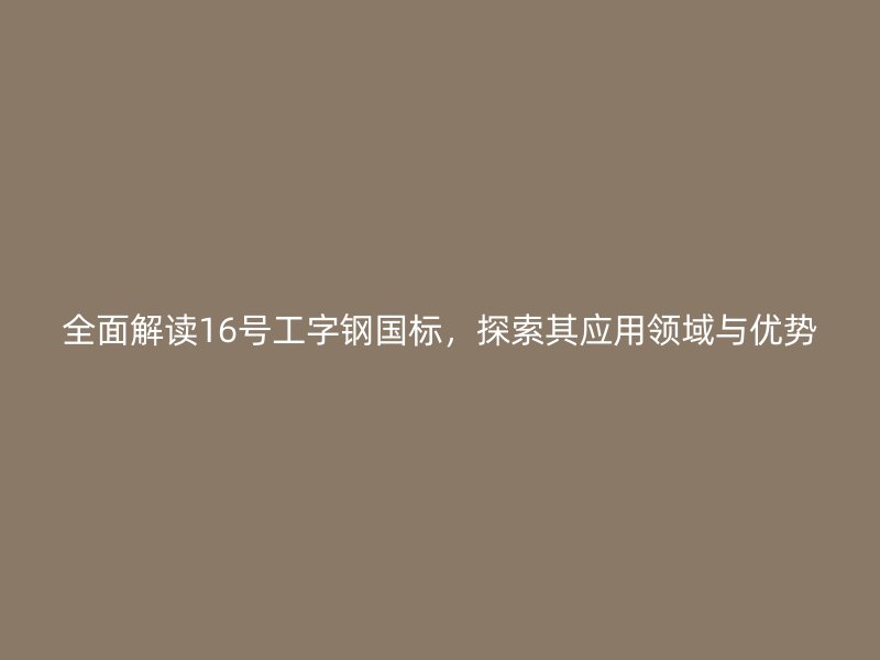 全面解讀16號工字鋼國標，探索其應用領域與優(yōu)勢