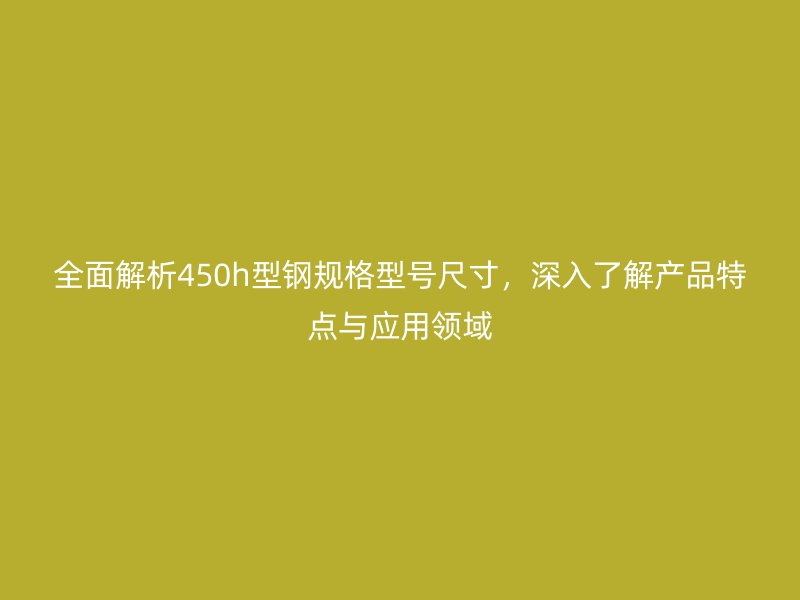 全面解析450h型鋼規(guī)格型號(hào)尺寸，深入了解產(chǎn)品特點(diǎn)與應(yīng)用領(lǐng)域