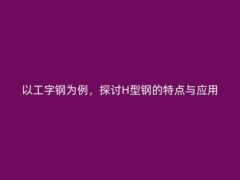 以工字鋼為例，探討H型鋼的特點與應(yīng)用