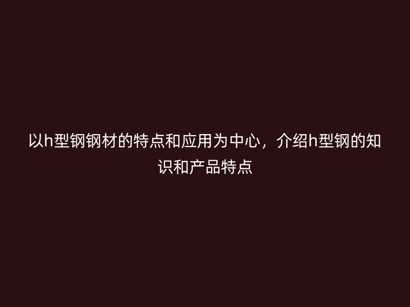 以h型鋼鋼材的特點(diǎn)和應(yīng)用為中心，介紹h型鋼的知識(shí)和產(chǎn)品特點(diǎn)