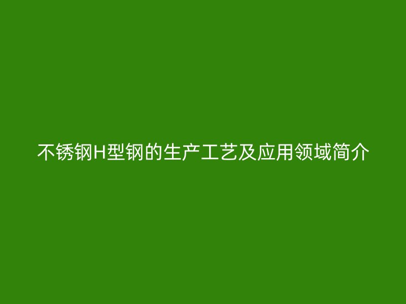 不銹鋼H型鋼的生產(chǎn)工藝及應(yīng)用領(lǐng)域簡(jiǎn)介