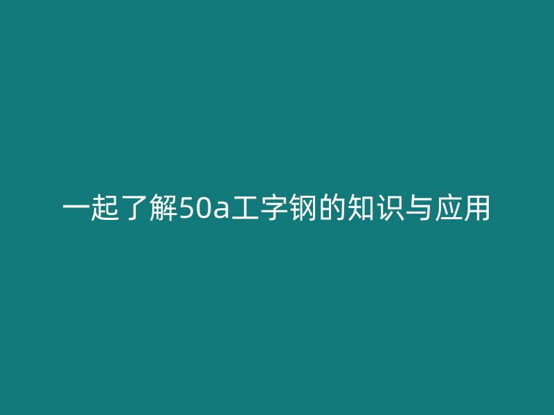 一起了解50a工字鋼的知識與應(yīng)用