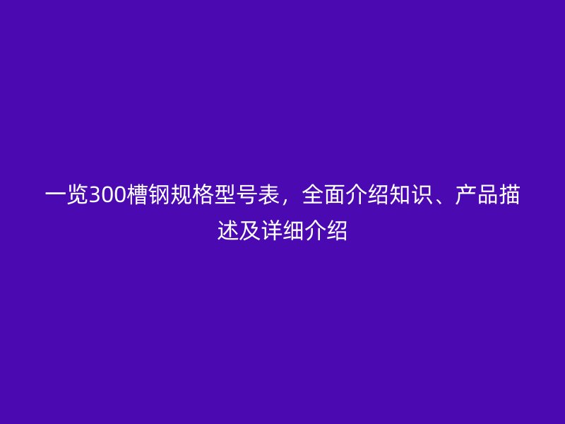 一覽300槽鋼規(guī)格型號(hào)表，全面介紹知識(shí)、產(chǎn)品描述及詳細(xì)介紹