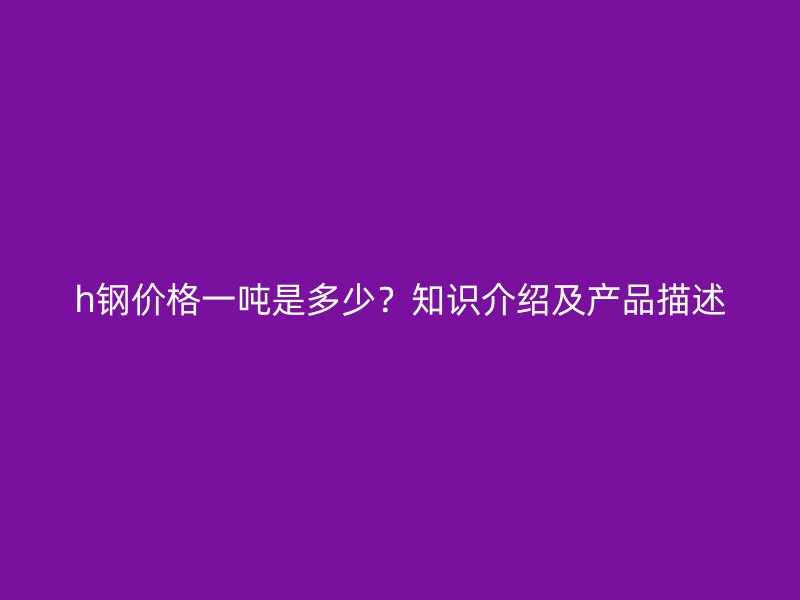 h鋼價(jià)格一噸是多少？知識(shí)介紹及產(chǎn)品描述
