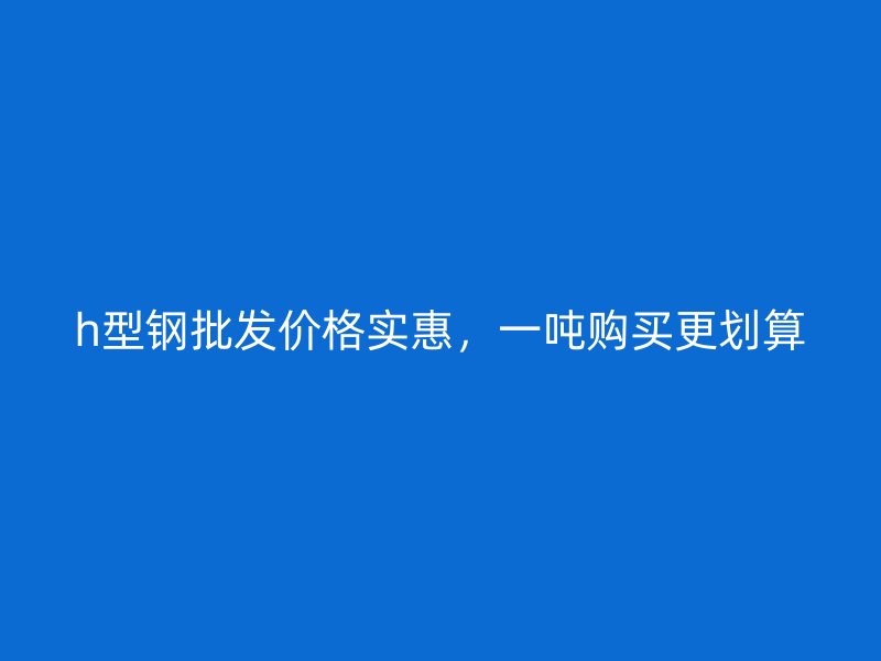 h型鋼批發(fā)價格實惠，一噸購買更劃算