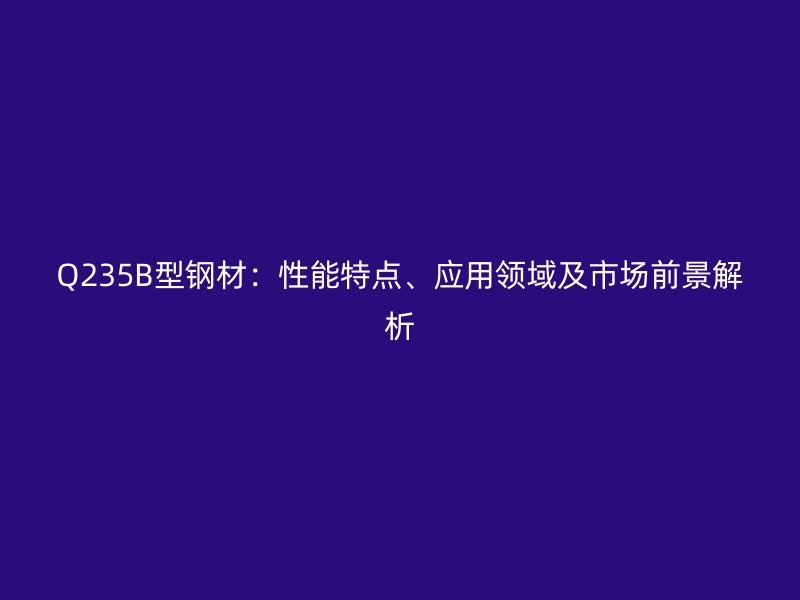 Q235B型鋼材：性能特點(diǎn)、應(yīng)用領(lǐng)域及市場(chǎng)前景解析