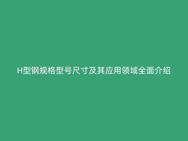 H型鋼規(guī)格型號尺寸及其應(yīng)用領(lǐng)域全面介紹