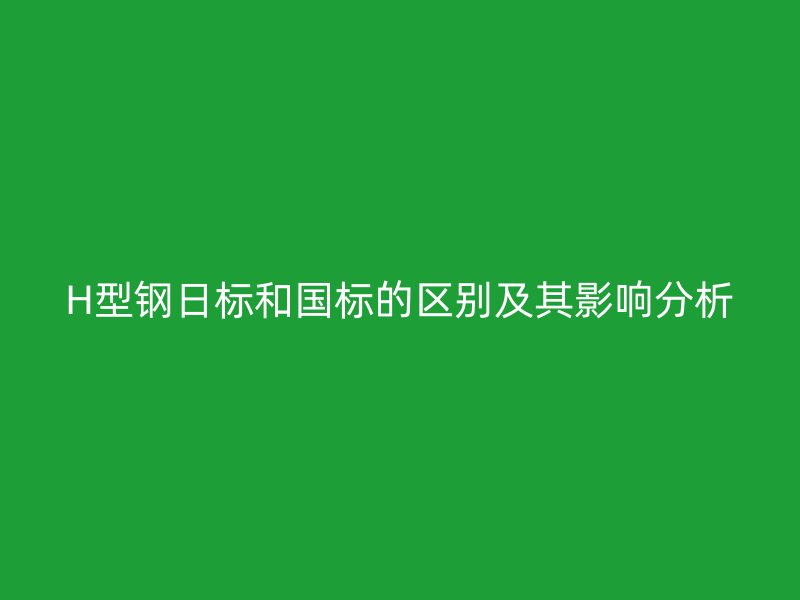H型鋼日標和國標的區(qū)別及其影響分析