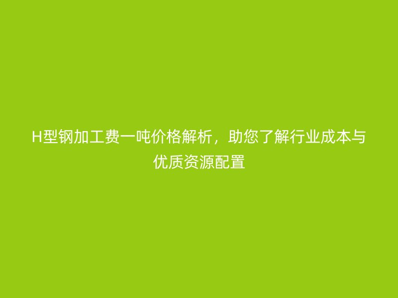 H型鋼加工費(fèi)一噸價(jià)格解析，助您了解行業(yè)成本與優(yōu)質(zhì)資源配置