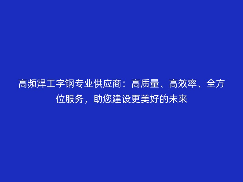 高頻焊工字鋼專業(yè)供應(yīng)商：高質(zhì)量、高效率、全方位服務(wù)，助您建設(shè)更美好的未來