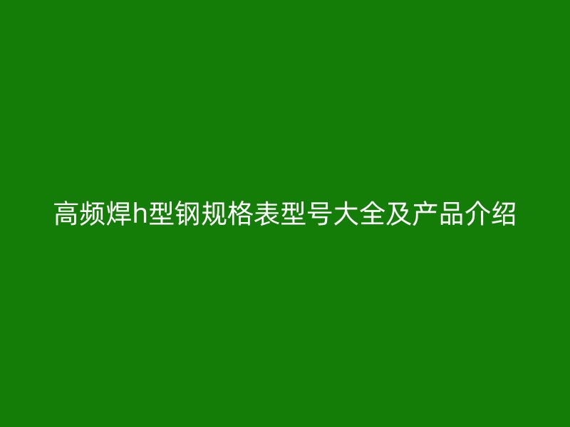 高頻焊h型鋼規(guī)格表型號(hào)大全及產(chǎn)品介紹