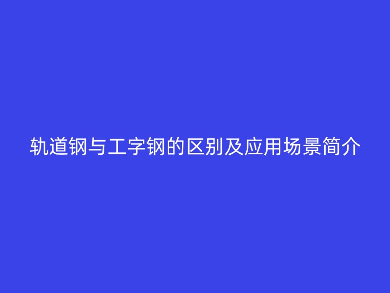 軌道鋼與工字鋼的區(qū)別及應(yīng)用場(chǎng)景簡(jiǎn)介