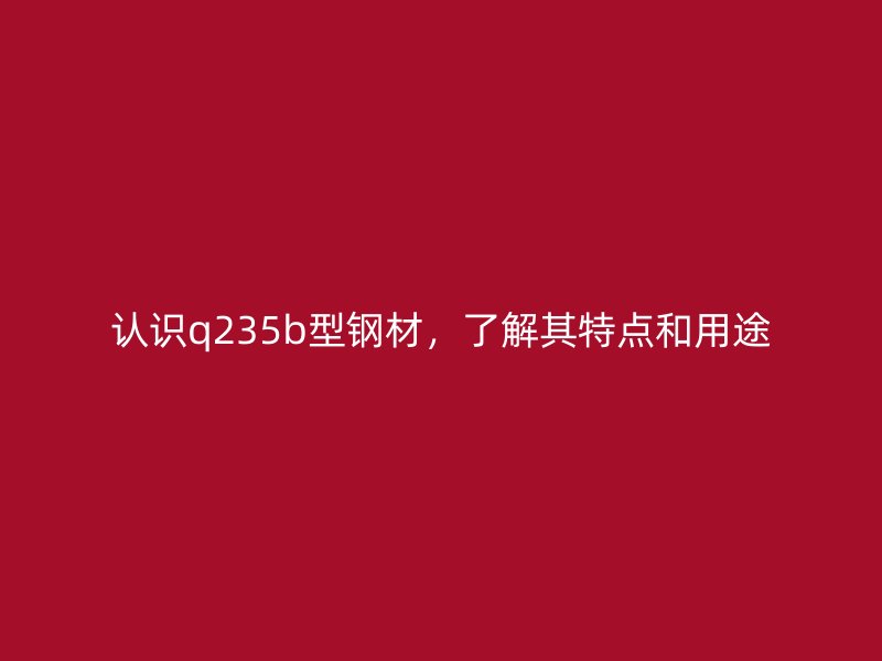 認(rèn)識(shí)q235b型鋼材，了解其特點(diǎn)和用途