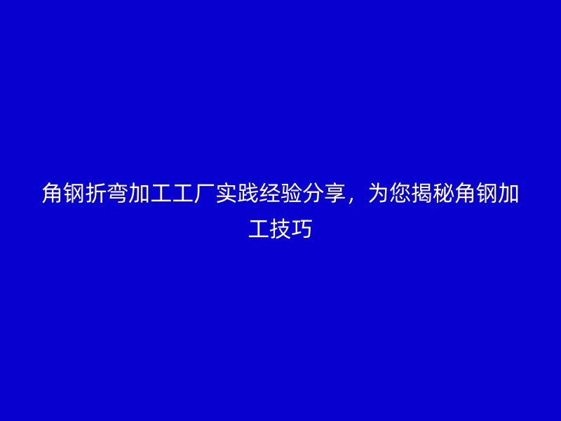 角鋼折彎加工工廠實(shí)踐經(jīng)驗(yàn)分享，為您揭秘角鋼加工技巧