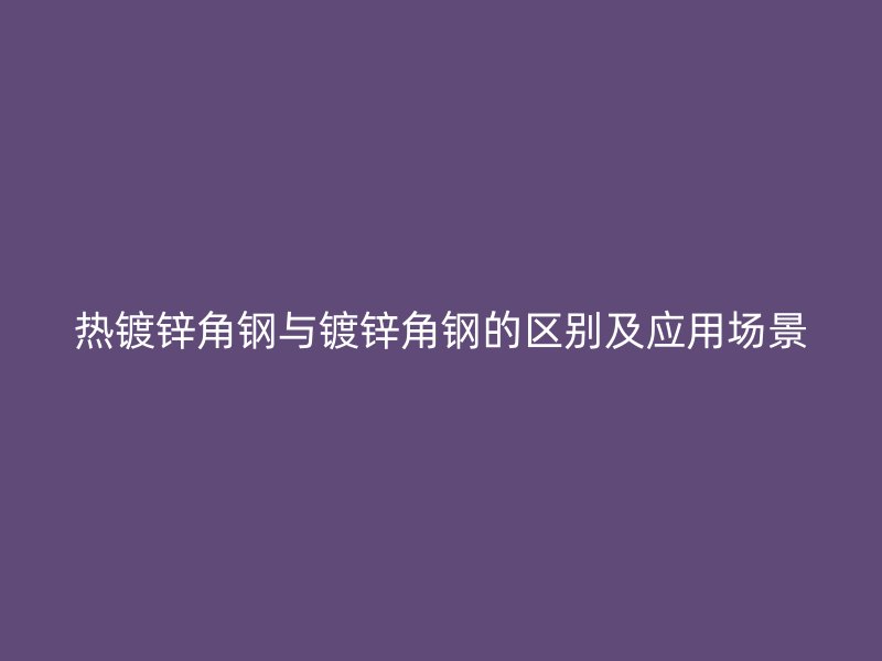 熱鍍鋅角鋼與鍍鋅角鋼的區(qū)別及應(yīng)用場景