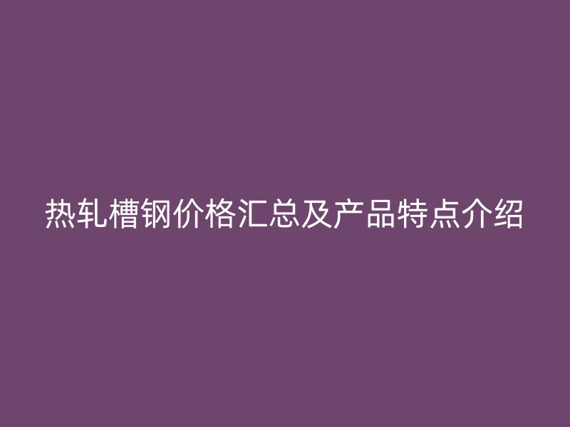 熱軋槽鋼價格匯總及產品特點介紹