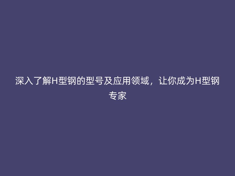 深入了解H型鋼的型號及應(yīng)用領(lǐng)域，讓你成為H型鋼專家