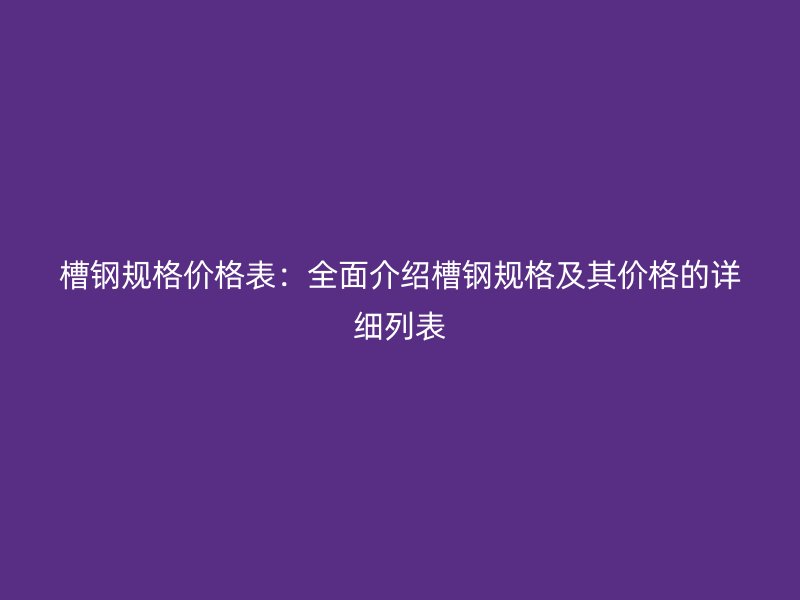 槽鋼規(guī)格價格表：全面介紹槽鋼規(guī)格及其價格的詳細列表