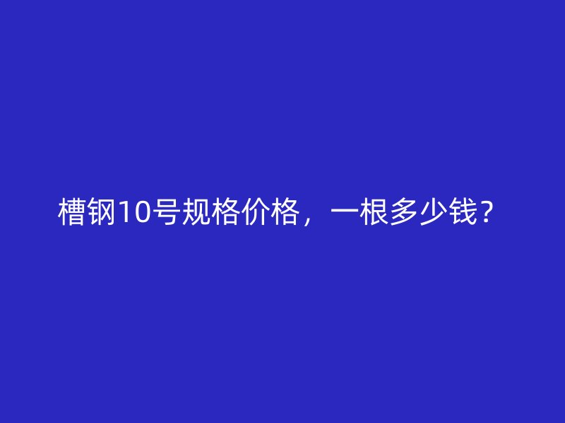 槽鋼10號(hào)規(guī)格價(jià)格，一根多少錢？