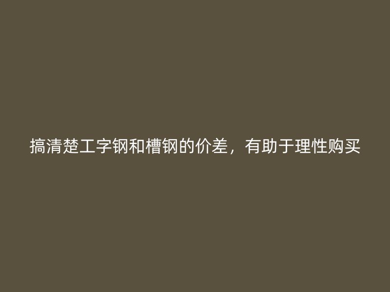 搞清楚工字鋼和槽鋼的價(jià)差，有助于理性購(gòu)買
