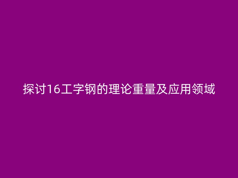 探討16工字鋼的理論重量及應(yīng)用領(lǐng)域