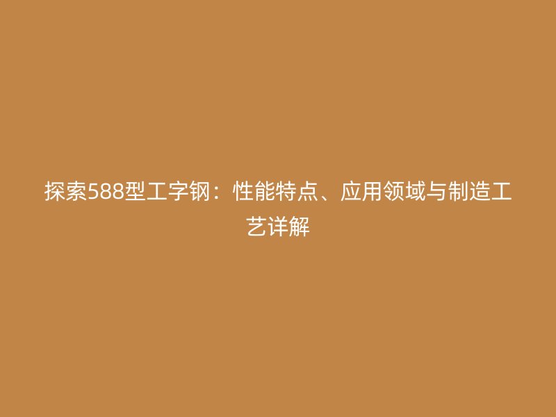探索588型工字鋼：性能特點(diǎn)、應(yīng)用領(lǐng)域與制造工藝詳解