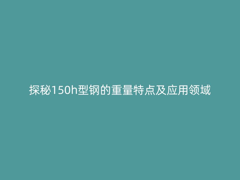 探秘150h型鋼的重量特點(diǎn)及應(yīng)用領(lǐng)域