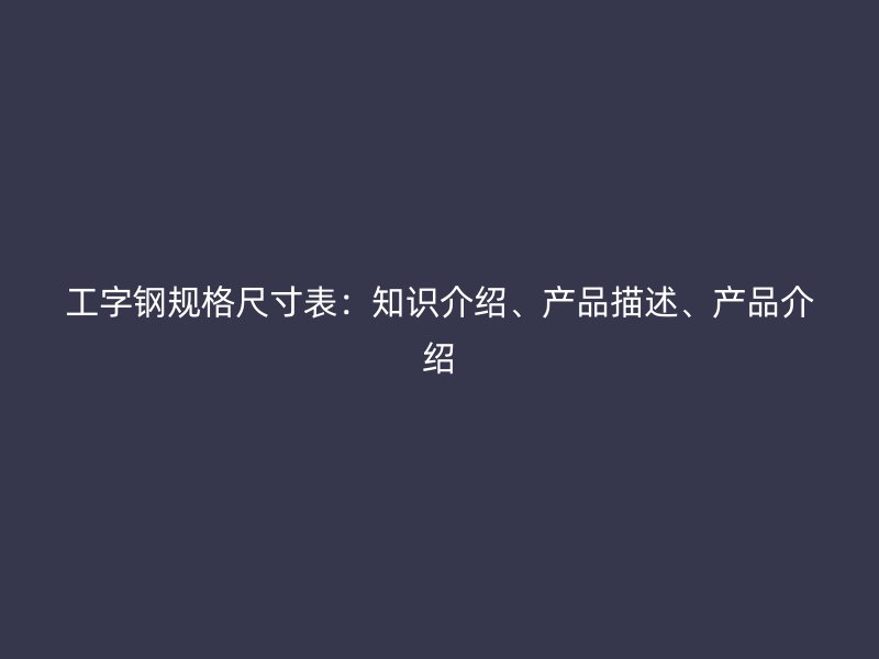工字鋼規(guī)格尺寸表：知識介紹、產(chǎn)品描述、產(chǎn)品介紹