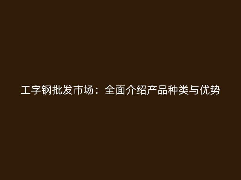 工字鋼批發(fā)市場(chǎng)：全面介紹產(chǎn)品種類與優(yōu)勢(shì)