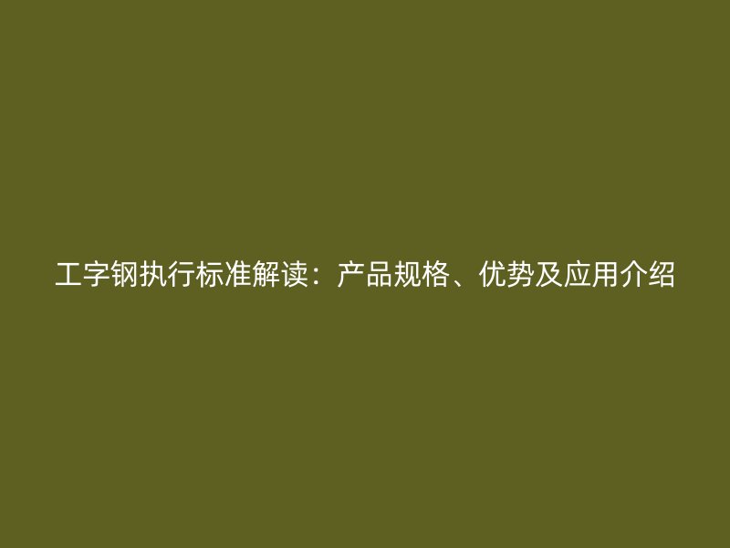 工字鋼執(zhí)行標準解讀：產(chǎn)品規(guī)格、優(yōu)勢及應用介紹
