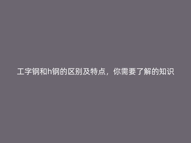 工字鋼和h鋼的區(qū)別及特點，你需要了解的知識