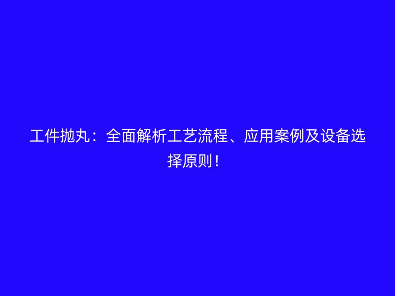 工件拋丸：全面解析工藝流程、應(yīng)用案例及設(shè)備選擇原則！
