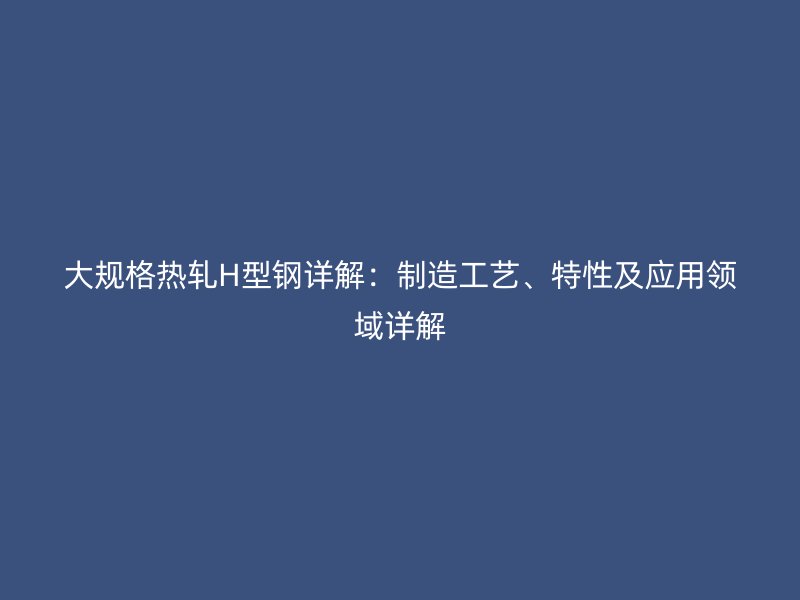 大規(guī)格熱軋H型鋼詳解：制造工藝、特性及應(yīng)用領(lǐng)域詳解