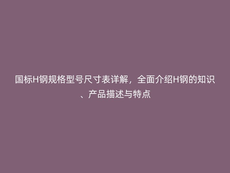 國標H鋼規(guī)格型號尺寸表詳解，全面介紹H鋼的知識、產(chǎn)品描述與特點